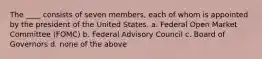 The ____ consists of seven members, each of whom is appointed by the president of the United States. a. Federal Open Market Committee (FOMC) b. Federal Advisory Council c. Board of Governors d. none of the above