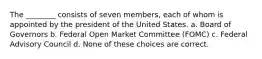 The ________ consists of seven members, each of whom is appointed by the president of the United States. a. Board of Governors b. Federal Open Market Committee (FOMC) c. Federal Advisory Council d. None of these choices are correct.