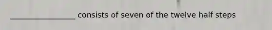 _________________ consists of seven of the twelve half steps