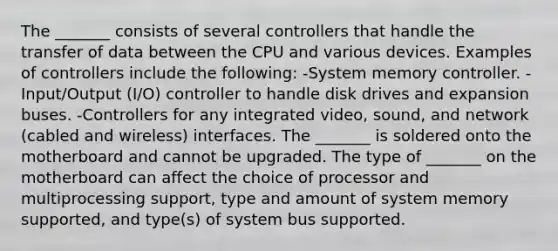 The _______ consists of several controllers that handle the transfer of data between the CPU and various devices. Examples of controllers include the following: -System memory controller. -Input/Output (I/O) controller to handle disk drives and expansion buses. -Controllers for any integrated video, sound, and network (cabled and wireless) interfaces. The _______ is soldered onto the motherboard and cannot be upgraded. The type of _______ on the motherboard can affect the choice of processor and multiprocessing support, type and amount of system memory supported, and type(s) of system bus supported.