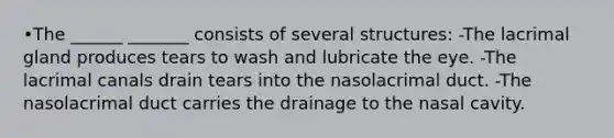 •The ______ _______ consists of several structures: -The lacrimal gland produces tears to wash and lubricate the eye. -The lacrimal canals drain tears into the nasolacrimal duct. -The nasolacrimal duct carries the drainage to the nasal cavity.