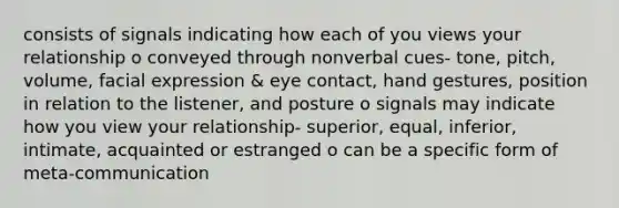 consists of signals indicating how each of you views your relationship o conveyed through nonverbal cues- tone, pitch, volume, facial expression & eye contact, hand gestures, position in relation to the listener, and posture o signals may indicate how you view your relationship- superior, equal, inferior, intimate, acquainted or estranged o can be a specific form of meta-communication