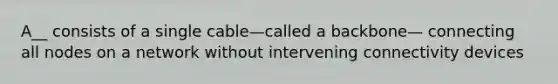 A__ consists of a single cable—called a backbone— connecting all nodes on a network without intervening connectivity devices