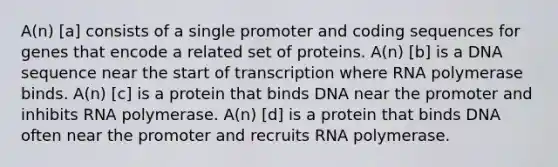 A(n) [a] consists of a single promoter and coding sequences for genes that encode a related set of proteins. A(n) [b] is a DNA sequence near the start of transcription where RNA polymerase binds. A(n) [c] is a protein that binds DNA near the promoter and inhibits RNA polymerase. A(n) [d] is a protein that binds DNA often near the promoter and recruits RNA polymerase.