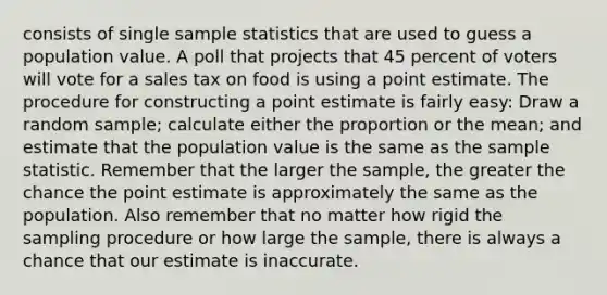 consists of single sample statistics that are used to guess a population value. A poll that projects that 45 percent of voters will vote for a sales tax on food is using a point estimate. The procedure for constructing a point estimate is fairly easy: Draw a random sample; calculate either the proportion or the mean; and estimate that the population value is the same as the sample statistic. Remember that the larger the sample, the greater the chance the point estimate is approximately the same as the population. Also remember that no matter how rigid the sampling procedure or how large the sample, there is always a chance that our estimate is inaccurate.