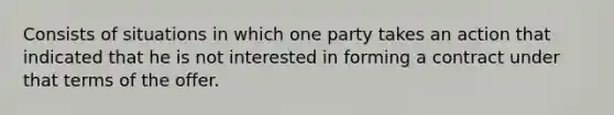 Consists of situations in which one party takes an action that indicated that he is not interested in forming a contract under that terms of the offer.