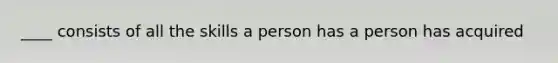 ____ consists of all the skills a person has a person has acquired