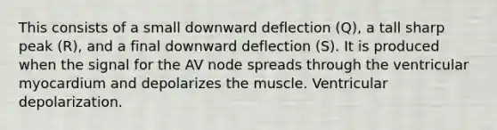 This consists of a small downward deflection (Q), a tall sharp peak (R), and a final downward deflection (S). It is produced when the signal for the AV node spreads through the ventricular myocardium and depolarizes the muscle. Ventricular depolarization.