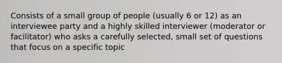 Consists of a small group of people (usually 6 or 12) as an interviewee party and a highly skilled interviewer (moderator or facilitator) who asks a carefully selected, small set of questions that focus on a specific topic