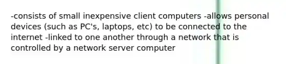 -consists of small inexpensive client computers -allows personal devices (such as PC's, laptops, etc) to be connected to the internet -linked to one another through a network that is controlled by a network server computer