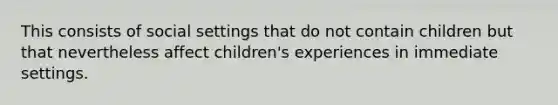 This consists of social settings that do not contain children but that nevertheless affect children's experiences in immediate settings.