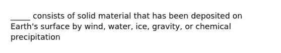 _____ consists of solid material that has been deposited on Earth's surface by wind, water, ice, gravity, or chemical precipitation