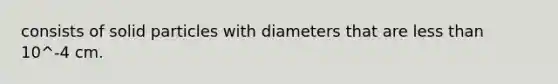 consists of solid particles with diameters that are less than 10^-4 cm.