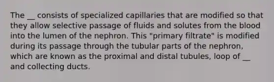 The __ consists of specialized capillaries that are modified so that they allow selective passage of fluids and solutes from the blood into the lumen of the nephron. This "primary filtrate" is modified during its passage through the tubular parts of the nephron, which are known as the proximal and distal tubules, loop of __ and collecting ducts.