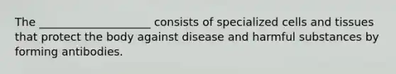 The ____________________ consists of specialized cells and tissues that protect the body against disease and harmful substances by forming antibodies.