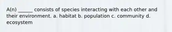 A(n) ______ consists of species interacting with each other and their environment. a. habitat b. population c. community d. ecosystem