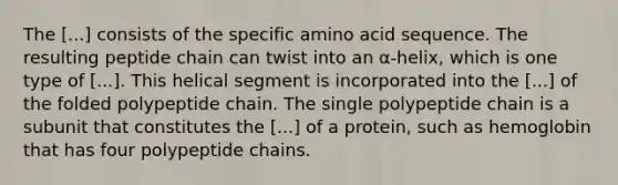 The [...] consists of the specific amino acid sequence. The resulting peptide chain can twist into an α-helix, which is one type of [...]. This helical segment is incorporated into the [...] of the folded polypeptide chain. The single polypeptide chain is a subunit that constitutes the [...] of a protein, such as hemoglobin that has four polypeptide chains.