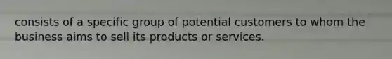 consists of a specific group of potential customers to whom the business aims to sell its products or services.