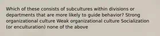 Which of these consists of subcultures within divisions or departments that are more likely to guide behavior? Strong organizational culture Weak organizational culture Socialization (or enculturation) none of the above