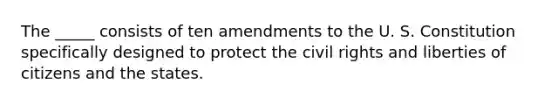 The _____ consists of ten amendments to the U. S. Constitution specifically designed to protect the civil rights and liberties of citizens and the states.