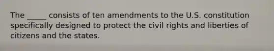 The _____ consists of ten amendments to the U.S. constitution specifically designed to protect the civil rights and liberties of citizens and the states.