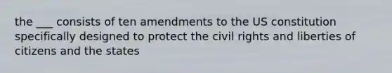 the ___ consists of ten amendments to the US constitution specifically designed to protect the civil rights and liberties of citizens and the states