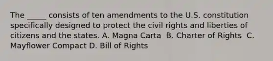 The _____ consists of ten amendments to the U.S. constitution specifically designed to protect the civil rights and liberties of citizens and the states. ​A. Magna Carta ​ B. Charter of Rights ​ C. Mayflower Compact D. Bill of Rights