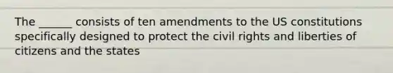 The ______ consists of ten amendments to the US constitutions specifically designed to protect the civil rights and liberties of citizens and the states