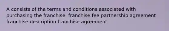 A consists of the terms and conditions associated with purchasing the franchise. franchise fee partnership agreement franchise description franchise agreement