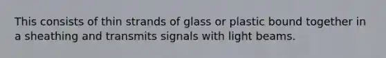 This consists of thin strands of glass or plastic bound together in a sheathing and transmits signals with light beams.