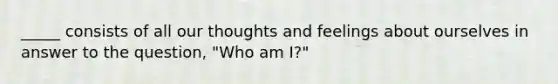 _____ consists of all our thoughts and feelings about ourselves in answer to the question, "Who am I?"