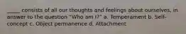 _____ consists of all our thoughts and feelings about ourselves, in answer to the question “Who am I?” a. Temperament b. Self-concept c. Object permanence d. Attachment