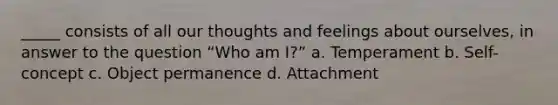 _____ consists of all our thoughts and feelings about ourselves, in answer to the question “Who am I?” a. Temperament b. Self-concept c. Object permanence d. Attachment