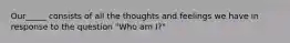 Our_____ consists of all the thoughts and feelings we have in response to the question "Who am I?"