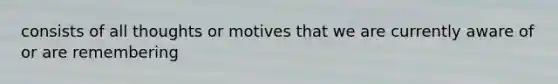 consists of all thoughts or motives that we are currently aware of or are remembering