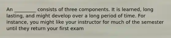 An _________ consists of three components. It is learned, long lasting, and might develop over a long period of time. For instance, you might like your instructor for much of the semester until they return your first exam