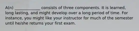 A(n) _____________ consists of three components. It is learned, long lasting, and might develop over a long period of time. For instance, you might like your instructor for much of the semester until he/she returns your first exam.