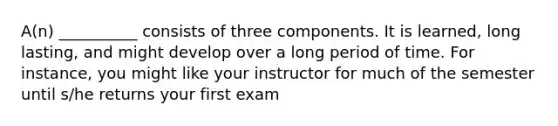 A(n) __________ consists of three components. It is learned, long lasting, and might develop over a long period of time. For instance, you might like your instructor for much of the semester until s/he returns your first exam