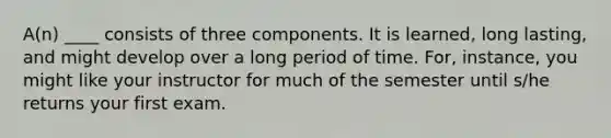 A(n) ____ consists of three components. It is learned, long lasting, and might develop over a long period of time. For, instance, you might like your instructor for much of the semester until s/he returns your first exam.