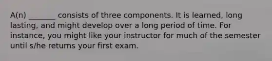 A(n) _______ consists of three components. It is learned, long lasting, and might develop over a long period of time. For instance, you might like your instructor for much of the semester until s/he returns your first exam.