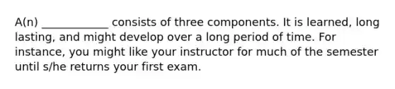 A(n) ____________ consists of three components. It is learned, long lasting, and might develop over a long period of time. For instance, you might like your instructor for much of the semester until s/he returns your first exam.