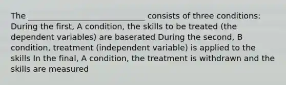 The _____________________________ consists of three conditions: During the first, A condition, the skills to be treated (the dependent variables) are baserated During the second, B condition, treatment (independent variable) is applied to the skills In the final, A condition, the treatment is withdrawn and the skills are measured