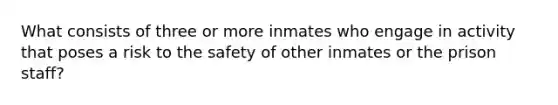 What consists of three or more inmates who engage in activity that poses a risk to the safety of other inmates or the prison staff?