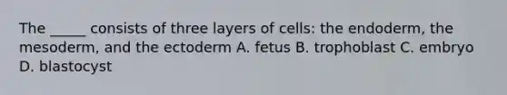 The _____ consists of three layers of cells: the endoderm, the mesoderm, and the ectoderm A. fetus B. trophoblast C. embryo D. blastocyst