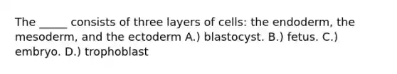 The _____ consists of three layers of cells: the endoderm, the mesoderm, and the ectoderm A.) blastocyst. B.) fetus. C.) embryo. D.) trophoblast