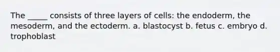 The _____ consists of three layers of cells: the endoderm, the mesoderm, and the ectoderm. a. blastocyst b. fetus c. embryo d. trophoblast