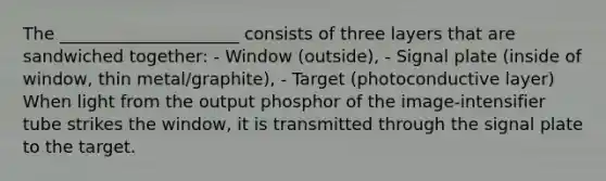 The _____________________ consists of three layers that are sandwiched together: - Window (outside), - Signal plate (inside of window, thin metal/graphite), - Target (photoconductive layer) When light from the output phosphor of the image-intensifier tube strikes the window, it is transmitted through the signal plate to the target.