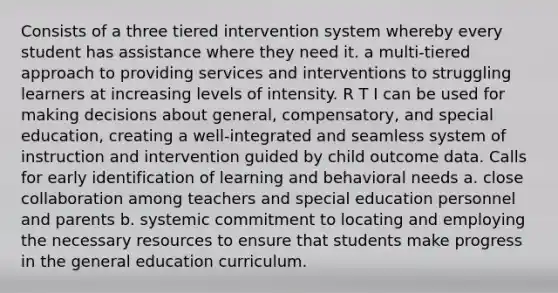 Consists of a three tiered intervention system whereby every student has assistance where they need it. a multi-tiered approach to providing services and interventions to struggling learners at increasing levels of intensity. R T I can be used for making decisions about general, compensatory, and special education, creating a well-integrated and seamless system of instruction and intervention guided by child outcome data. Calls for early identification of learning and behavioral needs a. close collaboration among teachers and special education personnel and parents b. systemic commitment to locating and employing the necessary resources to ensure that students make progress in the general education curriculum.