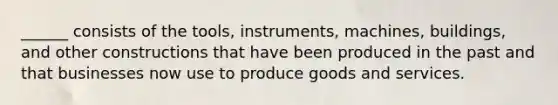 ______ consists of the tools, instruments, machines, buildings, and other constructions that have been produced in the past and that businesses now use to produce goods and services.