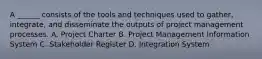 A ______ consists of the tools and techniques used to gather, integrate, and disseminate the outputs of project management processes. A. Project Charter B. Project Management Information System C. Stakeholder Register D. Integration System